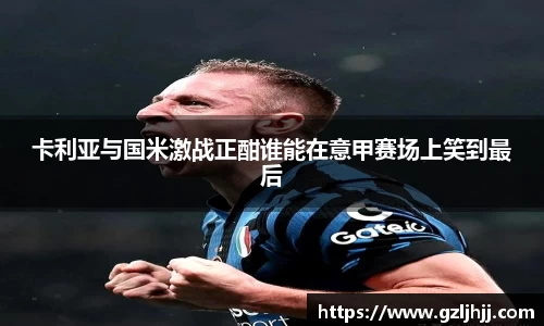 卡利亚与国米激战正酣谁能在意甲赛场上笑到最后